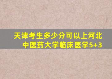 天津考生多少分可以上河北中医药大学临床医学5+3