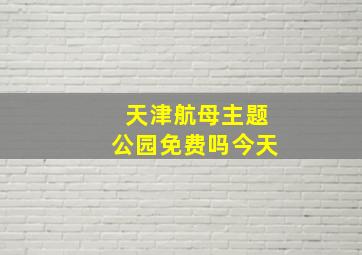 天津航母主题公园免费吗今天