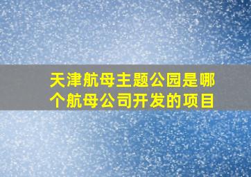 天津航母主题公园是哪个航母公司开发的项目