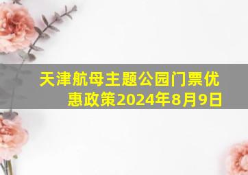 天津航母主题公园门票优惠政策2024年8月9日