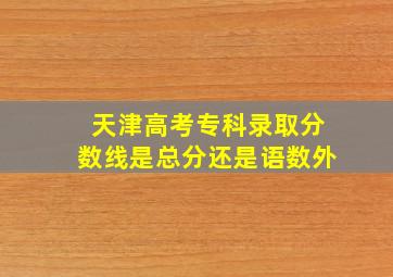 天津高考专科录取分数线是总分还是语数外