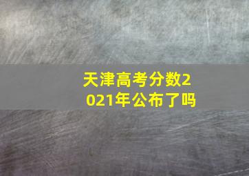 天津高考分数2021年公布了吗