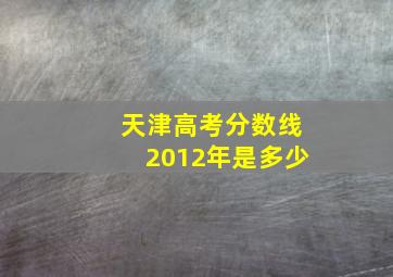 天津高考分数线2012年是多少