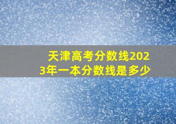 天津高考分数线2023年一本分数线是多少