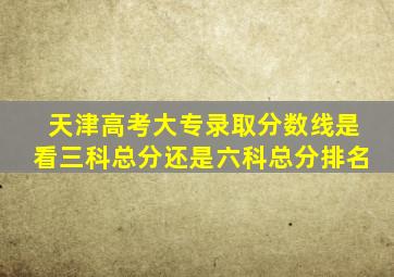 天津高考大专录取分数线是看三科总分还是六科总分排名