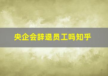 央企会辞退员工吗知乎