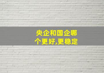 央企和国企哪个更好,更稳定