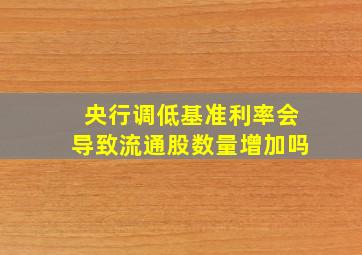 央行调低基准利率会导致流通股数量增加吗