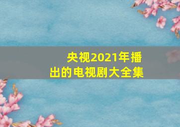 央视2021年播出的电视剧大全集