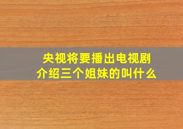 央视将要播出电视剧介绍三个姐妹的叫什么