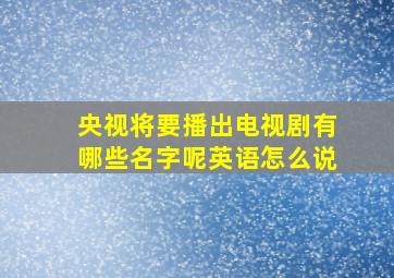 央视将要播出电视剧有哪些名字呢英语怎么说