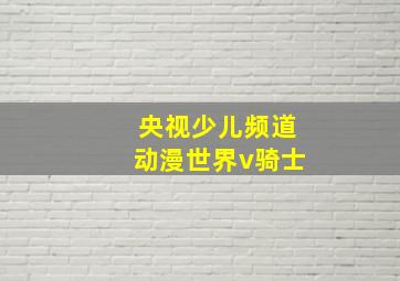 央视少儿频道动漫世界v骑士