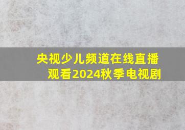 央视少儿频道在线直播观看2024秋季电视剧