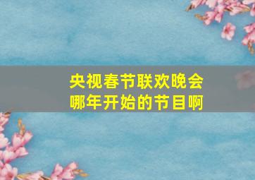 央视春节联欢晚会哪年开始的节目啊