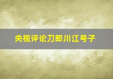 央视评论刀郎川江号子