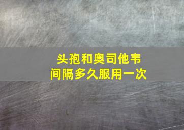 头孢和奥司他韦间隔多久服用一次