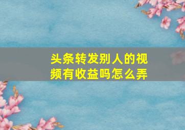 头条转发别人的视频有收益吗怎么弄