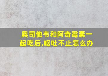 奥司他韦和阿奇霉素一起吃后,呕吐不止怎么办