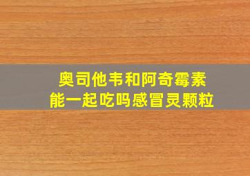 奥司他韦和阿奇霉素能一起吃吗感冒灵颗粒