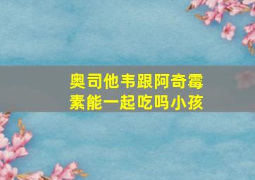 奥司他韦跟阿奇霉素能一起吃吗小孩