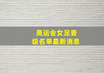 奥运会女足晋级名单最新消息