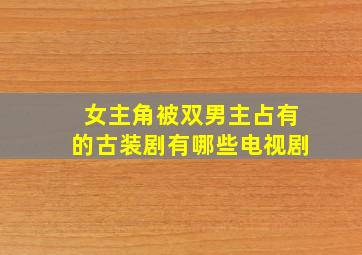 女主角被双男主占有的古装剧有哪些电视剧