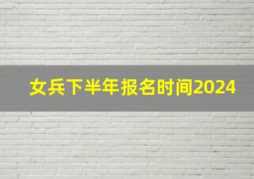 女兵下半年报名时间2024