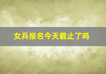 女兵报名今天截止了吗