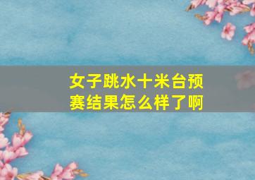 女子跳水十米台预赛结果怎么样了啊