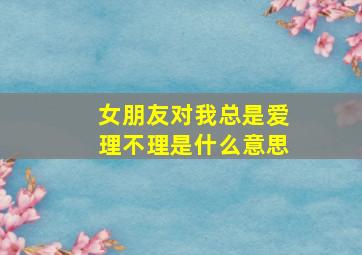 女朋友对我总是爱理不理是什么意思