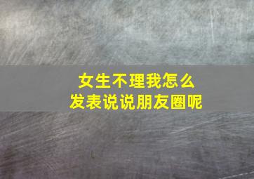 女生不理我怎么发表说说朋友圈呢