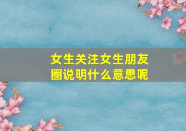 女生关注女生朋友圈说明什么意思呢