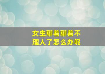 女生聊着聊着不理人了怎么办呢