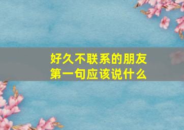 好久不联系的朋友第一句应该说什么