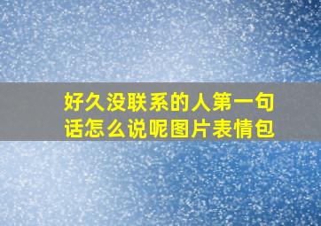 好久没联系的人第一句话怎么说呢图片表情包