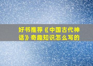 好书推荐《中国古代神话》奇趣知识怎么写的