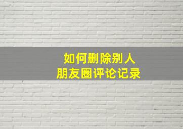 如何删除别人朋友圈评论记录