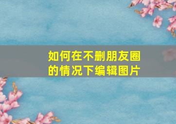 如何在不删朋友圈的情况下编辑图片