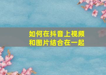 如何在抖音上视频和图片结合在一起