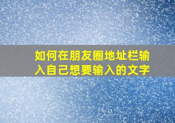 如何在朋友圈地址栏输入自己想要输入的文字