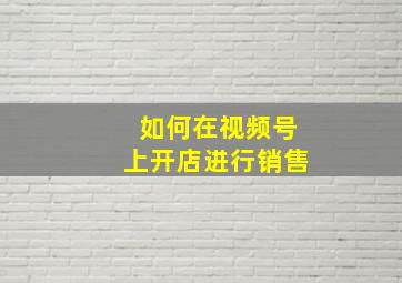 如何在视频号上开店进行销售