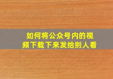 如何将公众号内的视频下载下来发给别人看