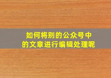 如何将别的公众号中的文章进行编辑处理呢