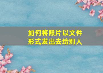 如何将照片以文件形式发出去给别人