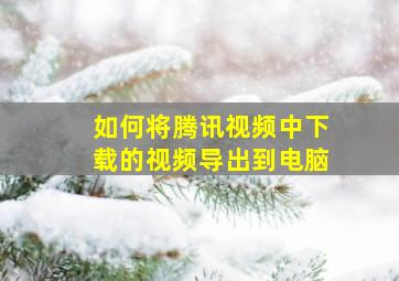 如何将腾讯视频中下载的视频导出到电脑