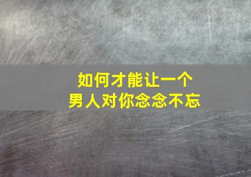 如何才能让一个男人对你念念不忘