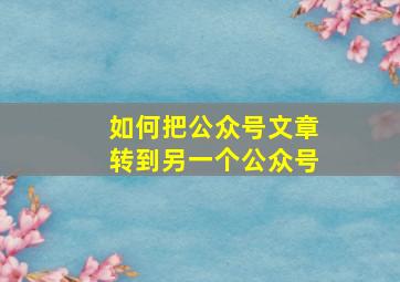 如何把公众号文章转到另一个公众号