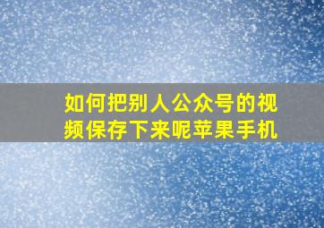 如何把别人公众号的视频保存下来呢苹果手机