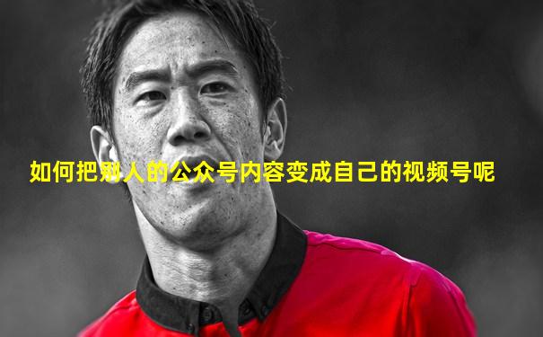 如何把别人的公众号内容变成自己的视频号呢