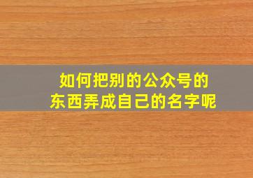 如何把别的公众号的东西弄成自己的名字呢